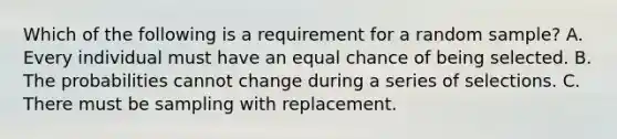 Which of the following is a requirement for a random sample? A. Every individual must have an equal chance of being selected. B. The probabilities cannot change during a series of selections. C. There must be sampling with replacement.