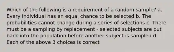 Which of the following is a requirement of a random sample? a. Every individual has an equal chance to be selected b. The probabilities cannot change during a series of selections c. There must be a sampling by replacement - selected subjects are put back into the population before another subject is sampled d. Each of the above 3 choices is correct