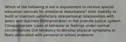 Which of the following is not a requirement to receive special education services for emotional disturbance? A)An inability to build or maintain satisfactory interpersonal relationships with peers and teachers B)Incarceration in the juvenile justice system C)Inappropriate types of behavior or feelings under normal circumstances D)A tendency to develop physical symptoms or fears associated with personal or school problems