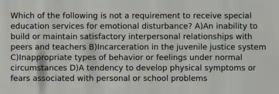 Which of the following is not a requirement to receive special education services for emotional disturbance? A)An inability to build or maintain satisfactory interpersonal relationships with peers and teachers B)Incarceration in the juvenile justice system C)Inappropriate types of behavior or feelings under normal circumstances D)A tendency to develop physical symptoms or fears associated with personal or school problems