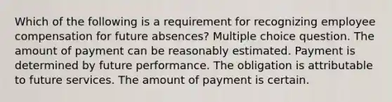 Which of the following is a requirement for recognizing employee compensation for future absences? Multiple choice question. The amount of payment can be reasonably estimated. Payment is determined by future performance. The obligation is attributable to future services. The amount of payment is certain.