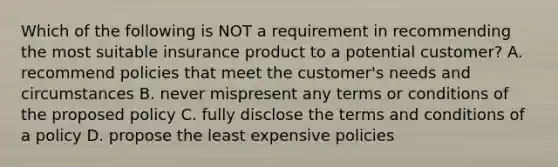 Which of the following is NOT a requirement in recommending the most suitable insurance product to a potential customer? A. recommend policies that meet the customer's needs and circumstances B. never mispresent any terms or conditions of the proposed policy C. fully disclose the terms and conditions of a policy D. propose the least expensive policies