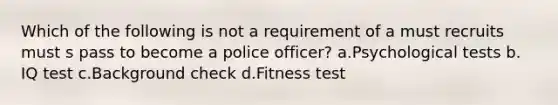 Which of the following is not a requirement of a must recruits must s pass to become a police officer? a.​Psychological tests b.​IQ test c.​Background check d.Fitness test