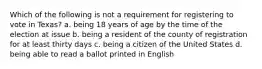 Which of the following is not a requirement for registering to vote in Texas? a. being 18 years of age by the time of the election at issue b. being a resident of the county of registration for at least thirty days c. being a citizen of the United States d. being able to read a ballot printed in English