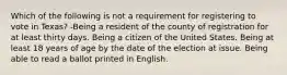 Which of the following is not a requirement for registering to vote in Texas? -Being a resident of the county of registration for at least thirty days. Being a citizen of the United States. Being at least 18 years of age by the date of the election at issue. Being able to read a ballot printed in English.