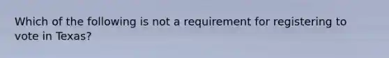 Which of the following is not a requirement for registering to vote in Texas?