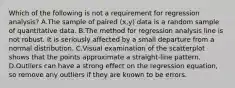 Which of the following is not a requirement for regression​ analysis? A.The sample of paired​ (x,y) data is a random sample of quantitative data. B.The method for regression analysis line is not robust. It is seriously affected by a small departure from a normal distribution. C.Visual examination of the scatterplot shows that the points approximate a​ straight-line pattern. D.Outliers can have a strong effect on the regression​ equation, so remove any outliers if they are known to be errors.