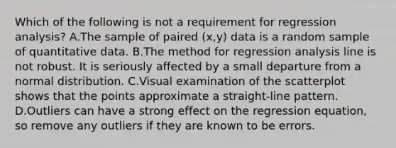 Which of the following is not a requirement for regression​ analysis? A.The sample of paired​ (x,y) data is a random sample of quantitative data. B.The method for regression analysis line is not robust. It is seriously affected by a small departure from a normal distribution. C.Visual examination of the scatterplot shows that the points approximate a​ straight-line pattern. D.Outliers can have a strong effect on the regression​ equation, so remove any outliers if they are known to be errors.