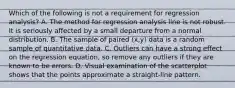 Which of the following is not a requirement for regression​ analysis? A. The method for regression analysis line is not robust. It is seriously affected by a small departure from a normal distribution. B. The sample of paired​ (x,y) data is a random sample of quantitative data. C. Outliers can have a strong effect on the regression​ equation, so remove any outliers if they are known to be errors. D. Visual examination of the scatterplot shows that the points approximate a​ straight-line pattern.