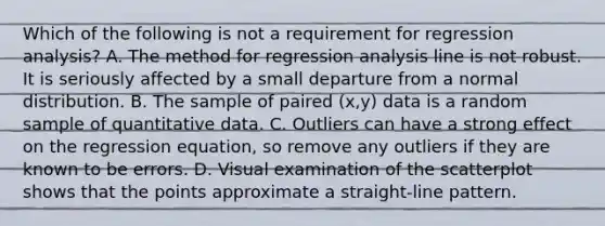 Which of the following is not a requirement for regression​ analysis? A. The method for regression analysis line is not robust. It is seriously affected by a small departure from a normal distribution. B. The sample of paired​ (x,y) data is a random sample of quantitative data. C. Outliers can have a strong effect on the regression​ equation, so remove any outliers if they are known to be errors. D. Visual examination of the scatterplot shows that the points approximate a​ straight-line pattern.