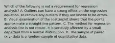 Which of the following is not a requirement for regression​ analysis? A. Outliers can have a strong effect on the regression​ equation, so remove any outliers if they are known to be errors. B. Visual examination of the scatterplot shows that the points approximate a​ straight-line pattern. C. The method for regression analysis line is not robust. It is seriously affected by a small departure from a normal distribution. D. The sample of paired​ (x,y) data is a random sample of quantitative data.