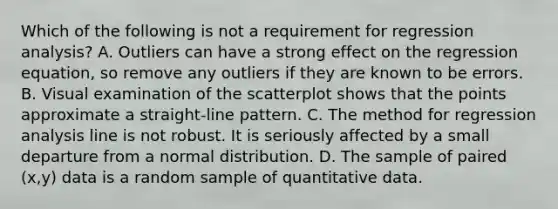 Which of the following is not a requirement for regression​ analysis? A. Outliers can have a strong effect on the regression​ equation, so remove any outliers if they are known to be errors. B. Visual examination of the scatterplot shows that the points approximate a​ straight-line pattern. C. The method for regression analysis line is not robust. It is seriously affected by a small departure from a normal distribution. D. The sample of paired​ (x,y) data is a random sample of quantitative data.