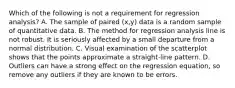 Which of the following is not a requirement for regression​ analysis? A. The sample of paired​ (x,y) data is a random sample of quantitative data. B. The method for regression analysis line is not robust. It is seriously affected by a small departure from a normal distribution. C. Visual examination of the scatterplot shows that the points approximate a​ straight-line pattern. D. Outliers can have a strong effect on the regression​ equation, so remove any outliers if they are known to be errors.