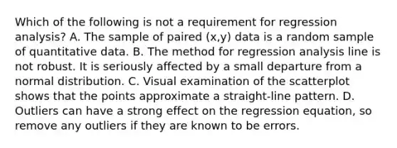 Which of the following is not a requirement for regression​ analysis? A. The sample of paired​ (x,y) data is a random sample of quantitative data. B. The method for regression analysis line is not robust. It is seriously affected by a small departure from a normal distribution. C. Visual examination of the scatterplot shows that the points approximate a​ straight-line pattern. D. Outliers can have a strong effect on the regression​ equation, so remove any outliers if they are known to be errors.