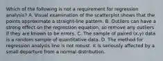 Which of the following is not a requirement for regression​ analysis? A. Visual examination of the scatterplot shows that the points approximate a​ straight-line pattern. B. Outliers can have a strong effect on the regression​ equation, so remove any outliers if they are known to be errors. C. The sample of paired​ (x,y) data is a random sample of quantitative data. D. The method for regression analysis line is not robust. It is seriously affected by a small departure from a normal distribution.