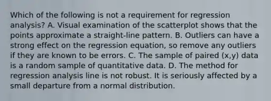 Which of the following is not a requirement for regression​ analysis? A. Visual examination of the scatterplot shows that the points approximate a​ straight-line pattern. B. Outliers can have a strong effect on the regression​ equation, so remove any outliers if they are known to be errors. C. The sample of paired​ (x,y) data is a random sample of quantitative data. D. The method for regression analysis line is not robust. It is seriously affected by a small departure from a normal distribution.