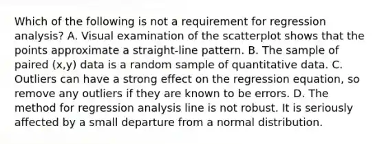 Which of the following is not a requirement for regression​ analysis? A. Visual examination of the scatterplot shows that the points approximate a​ straight-line pattern. B. The sample of paired​ (x,y) data is a random sample of quantitative data. C. Outliers can have a strong effect on the regression​ equation, so remove any outliers if they are known to be errors. D. The method for regression analysis line is not robust. It is seriously affected by a small departure from a normal distribution.