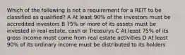 Which of the following is not a requirement for a REIT to be classified as qualified? A At least 90% of the investors must be accredited investors B 75% or more of its assets must be invested in real estate, cash or Treasurys C At least 75% of its gross income must come from real estate activities D At least 90% of its ordinary income must be distributed to its holders