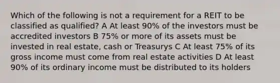 Which of the following is not a requirement for a REIT to be classified as qualified? A At least 90% of the investors must be accredited investors B 75% or more of its assets must be invested in real estate, cash or Treasurys C At least 75% of its gross income must come from real estate activities D At least 90% of its ordinary income must be distributed to its holders