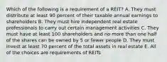 Which of the following is a requirement of a REIT? A. They must distribute at least 90 percent of their taxable annual earnings to shareholders B. They must hire independent real estate professionals to carry out certain management activities C. They must have at least 100 shareholders and no more than one half of the shares can be owned by 5 or fewer people D. They must invest at least 70 percent of the total assets in real estate E. All of the choices are requirements of REITs