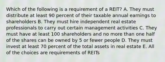 Which of the following is a requirement of a REIT? A. They must distribute at least 90 percent of their taxable annual earnings to shareholders B. They must hire independent real estate professionals to carry out certain management activities C. They must have at least 100 shareholders and no <a href='https://www.questionai.com/knowledge/keWHlEPx42-more-than' class='anchor-knowledge'>more than</a> one half of the shares can be owned by 5 or fewer people D. They must invest at least 70 percent of the total assets in real estate E. All of the choices are requirements of REITs