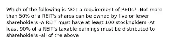 Which of the following is NOT a requirement of REITs? -Not more than 50% of a REIT's shares can be owned by five or fewer shareholders -A REIT must have at least 100 stockholders -At least 90% of a REIT's taxable earnings must be distributed to shareholders -all of the above