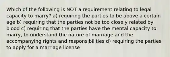 Which of the following is NOT a requirement relating to legal capacity to marry? a) requiring the parties to be above a certain age b) requiring that the parties not be too closely related by blood c) requiring that the parties have the mental capacity to marry, to understand the nature of marriage and the accompanying rights and responsibilities d) requiring the parties to apply for a marriage license