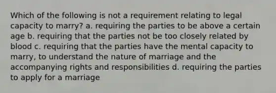 Which of the following is not a requirement relating to legal capacity to marry? a. requiring the parties to be above a certain age b. requiring that the parties not be too closely related by blood c. requiring that the parties have the mental capacity to marry, to understand the nature of marriage and the accompanying rights and responsibilities d. requiring the parties to apply for a marriage