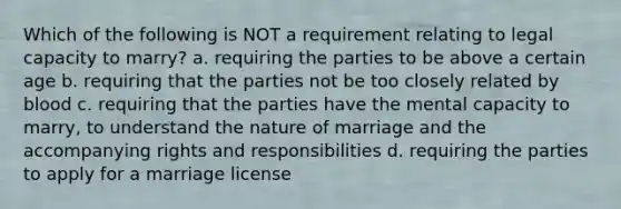 Which of the following is NOT a requirement relating to legal capacity to marry? a. requiring the parties to be above a certain age b. requiring that the parties not be too closely related by blood c. requiring that the parties have the mental capacity to marry, to understand the nature of marriage and the accompanying rights and responsibilities d. requiring the parties to apply for a marriage license