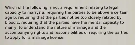 Which of the following is not a requirement relating to legal capacity to marry? a. requiring the parties to be above a certain age b. requiring that the parties not be too closely related by blood c. requiring that the parties have the mental capacity to marry, to understand the nature of marriage and the accompanying rights and responsibilities d. requiring the parties to apply for a marriage license