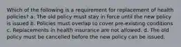 Which of the following is a requirement for replacement of health policies? a. The old policy must stay in force until the new policy is issued b. Policies must overlap to cover pre-existing conditions c. Replacements in health insurance are not allowed. d. The old policy must be cancelled before the new policy can be issued.