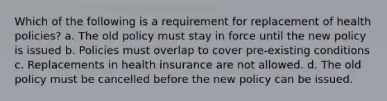 Which of the following is a requirement for replacement of health policies? a. The old policy must stay in force until the new policy is issued b. Policies must overlap to cover pre-existing conditions c. Replacements in health insurance are not allowed. d. The old policy must be cancelled before the new policy can be issued.