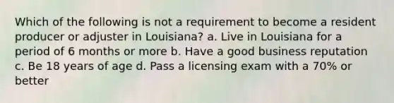 Which of the following is not a requirement to become a resident producer or adjuster in Louisiana? a. Live in Louisiana for a period of 6 months or more b. Have a good business reputation c. Be 18 years of age d. Pass a licensing exam with a 70% or better