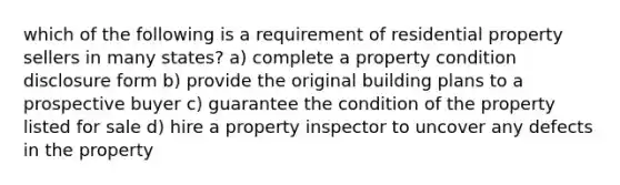 which of the following is a requirement of residential property sellers in many states? a) complete a property condition disclosure form b) provide the original building plans to a prospective buyer c) guarantee the condition of the property listed for sale d) hire a property inspector to uncover any defects in the property