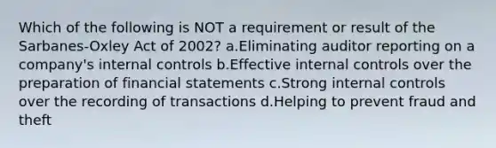 Which of the following is NOT a requirement or result of the Sarbanes-Oxley Act of 2002? a.Eliminating auditor reporting on a company's internal controls b.Effective internal controls over the preparation of financial statements c.Strong internal controls over the recording of transactions d.Helping to prevent fraud and theft