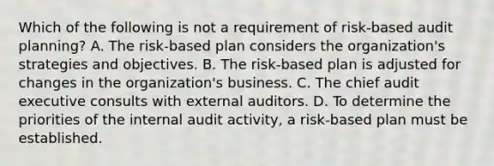 Which of the following is not a requirement of risk-based audit planning? A. The risk-based plan considers the organization's strategies and objectives. B. The risk-based plan is adjusted for changes in the organization's business. C. The chief audit executive consults with external auditors. D. To determine the priorities of the internal audit activity, a risk-based plan must be established.