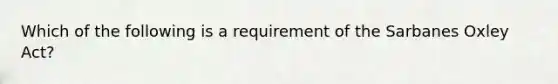 Which of the following is a requirement of the Sarbanes Oxley ​Act?