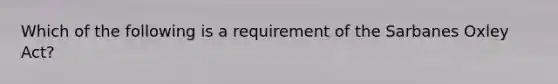 Which of the following is a requirement of the Sarbanes Oxley Act?