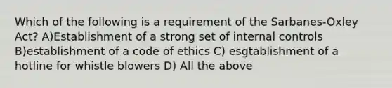 Which of the following is a requirement of the Sarbanes-Oxley Act? A)Establishment of a strong set of internal controls B)establishment of a code of ethics C) esgtablishment of a hotline for whistle blowers D) All the above