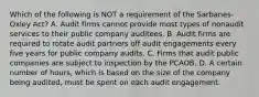 Which of the following is NOT a requirement of the Sarbanes-Oxley Act? A. Audit firms cannot provide most types of nonaudit services to their public company auditees. B. Audit firms are required to rotate audit partners off audit engagements every five years for public company audits. C. Firms that audit public companies are subject to inspection by the PCAOB. D. A certain number of hours, which is based on the size of the company being audited, must be spent on each audit engagement.