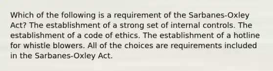 Which of the following is a requirement of the Sarbanes-Oxley Act? The establishment of a strong set of internal controls. The establishment of a code of ethics. The establishment of a hotline for whistle blowers. All of the choices are requirements included in the Sarbanes-Oxley Act.