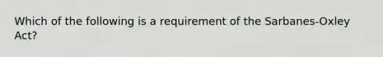 Which of the following is a requirement of the Sarbanes-Oxley Act?