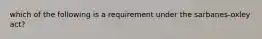 which of the following is a requirement under the sarbanes-oxley act?