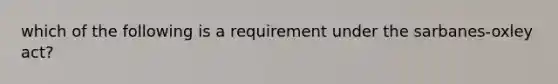 which of the following is a requirement under the sarbanes-oxley act?