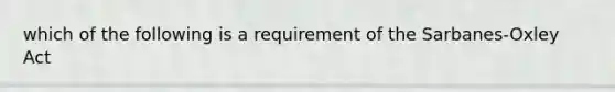 which of the following is a requirement of the Sarbanes-Oxley Act