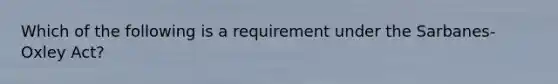 Which of the following is a requirement under the Sarbanes-Oxley Act?