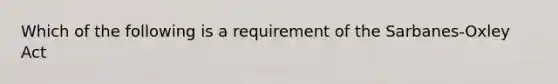 Which of the following is a requirement of the Sarbanes-Oxley Act