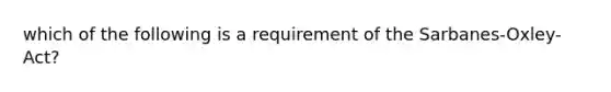 which of the following is a requirement of the Sarbanes-Oxley-Act?