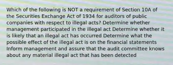 Which of the following is NOT a requirement of Section 10A of the Securities Exchange Act of 1934 for auditors of public companies with respect to illegal acts? Determine whether management participated in the illegal act Determine whether it is likely that an illegal act has occurred Determine what the possible effect of the illegal act is on the financial statements Inform management and assure that the audit committee knows about any material illegal act that has been detected