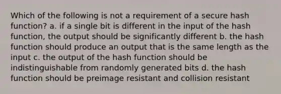 Which of the following is not a requirement of a secure hash function? a. if a single bit is different in the input of the hash function, the output should be significantly different b. the hash function should produce an output that is the same length as the input c. the output of the hash function should be indistinguishable from randomly generated bits d. the hash function should be preimage resistant and collision resistant